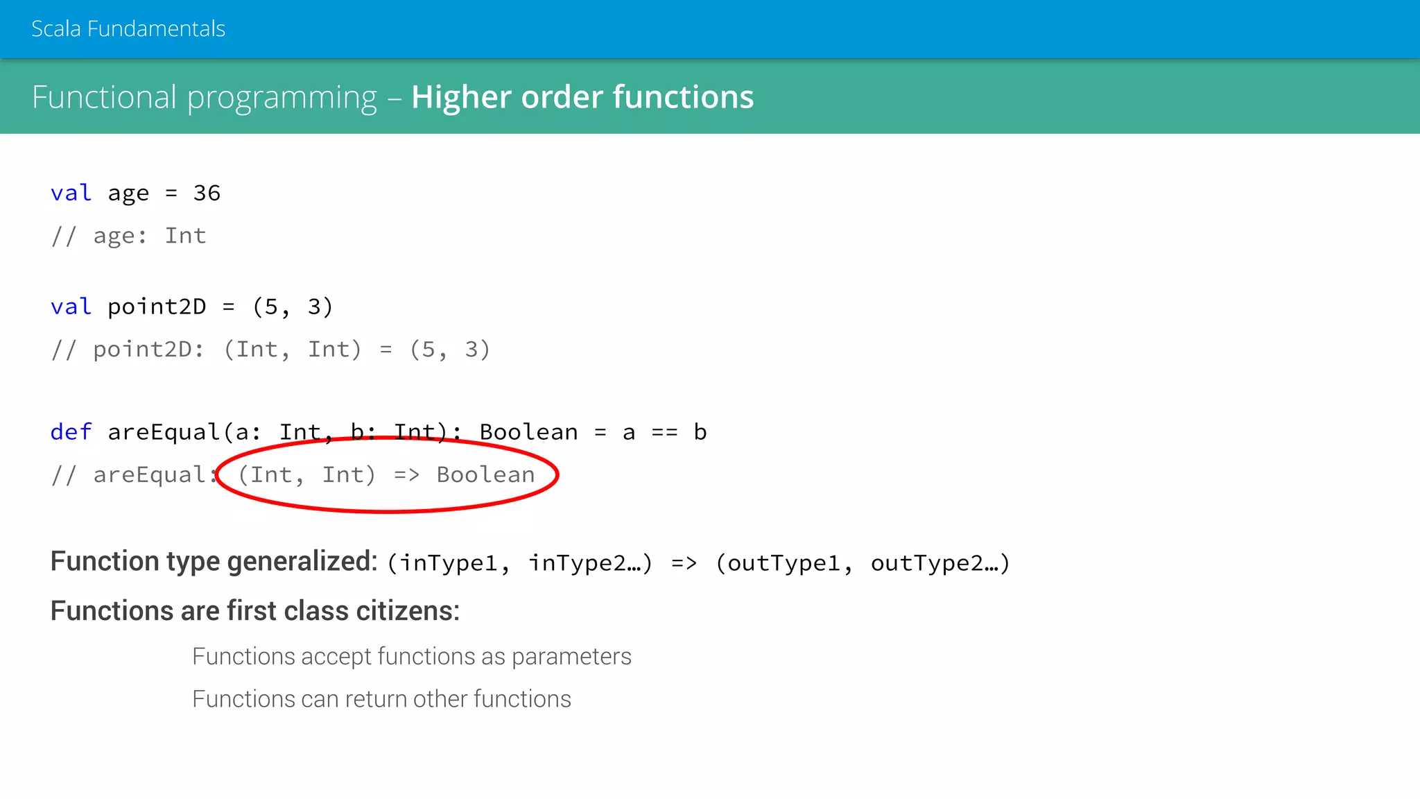 Functional programming – Higher order functions
Scala Fundamentals
val age = 36
// age: Int
val point2D = (5, 3)
// point2D: (Int, Int) = (5, 3)
def areEqual(a: Int, b: Int): Boolean = a == b
// areEqual: (Int, Int) => Boolean
Function type generalized: (inType1, inType2…) => (outType1, outType2…)
Functions are first class citizens:
Functions accept functions as parameters
Functions can return other functions
 