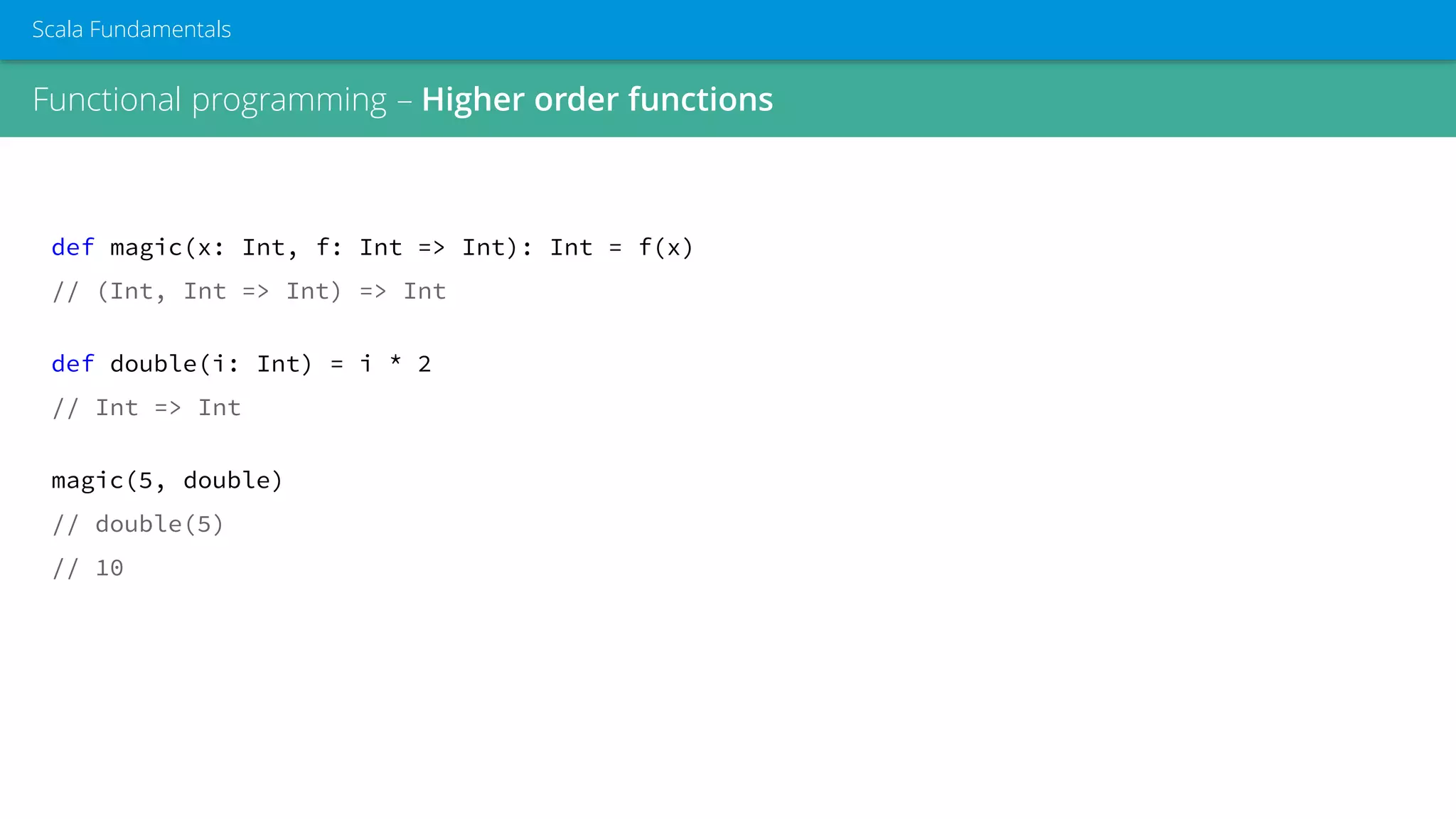Functional programming – Higher order functions
Scala Fundamentals
def magic(x: Int, f: Int => Int): Int = f(x)
// (Int, Int => Int) => Int
def double(i: Int) = i * 2
// Int => Int
magic(5, double)
// double(5)
// 10
 