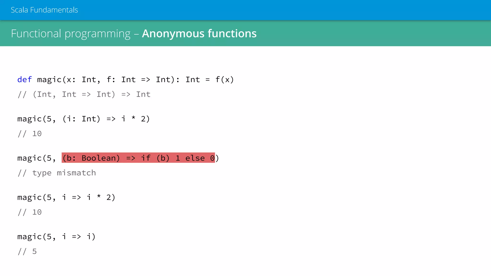 Functional programming – Anonymous functions
Scala Fundamentals
def magic(x: Int, f: Int => Int): Int = f(x)
// (Int, Int => Int) => Int
magic(5, (i: Int) => i * 2)
// 10
magic(5, (b: Boolean) => if (b) 1 else 0)
// type mismatch
magic(5, i => i * 2)
// 10
magic(5, i => i)
// 5
 