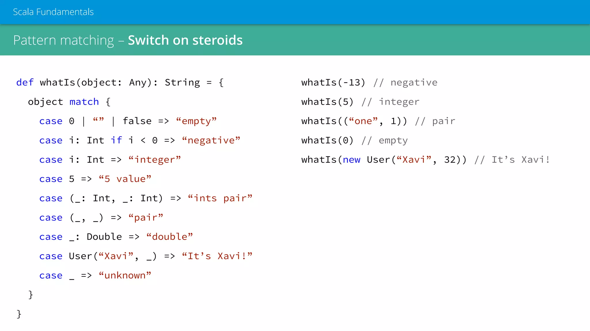 Pattern matching – Switch on steroids
Scala Fundamentals
def whatIs(object: Any): String = {
object match {
case 0 | “” | false => “empty”
case i: Int if i < 0 => “negative”
case i: Int => “integer”
case 5 => “5 value”
case (_: Int, _: Int) => “ints pair”
case (_, _) => “pair”
case _: Double => “double”
case User(“Xavi”, _) => “It’s Xavi!”
case _ => “unknown”
}
}
whatIs(-13) // negative
whatIs(5) // integer
whatIs((“one”, 1)) // pair
whatIs(0) // empty
whatIs(new User(“Xavi”, 32)) // It’s Xavi!
 