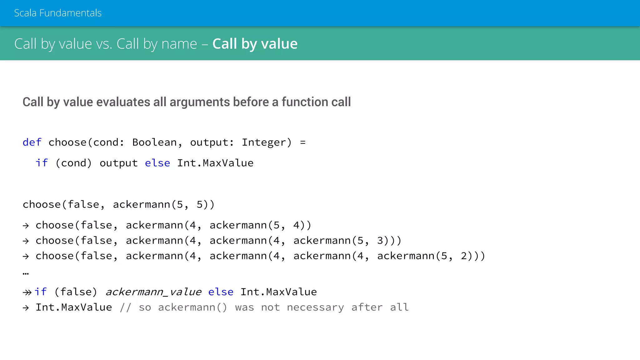 Call by value vs. Call by name – Call by value
Scala Fundamentals
Call by value evaluates all arguments before a function call
def choose(cond: Boolean, output: Integer) =
if (cond) output else Int.MaxValue
choose(false, ackermann(5, 5))
→ choose(false, ackermann(4, ackermann(5, 4))
→ choose(false, ackermann(4, ackermann(4, ackermann(5, 3)))
→ choose(false, ackermann(4, ackermann(4, ackermann(4, ackermann(5, 2)))
…
→→ if (false) ackermann_value else Int.MaxValue
→ Int.MaxValue // so ackermann() was not necessary after all
 