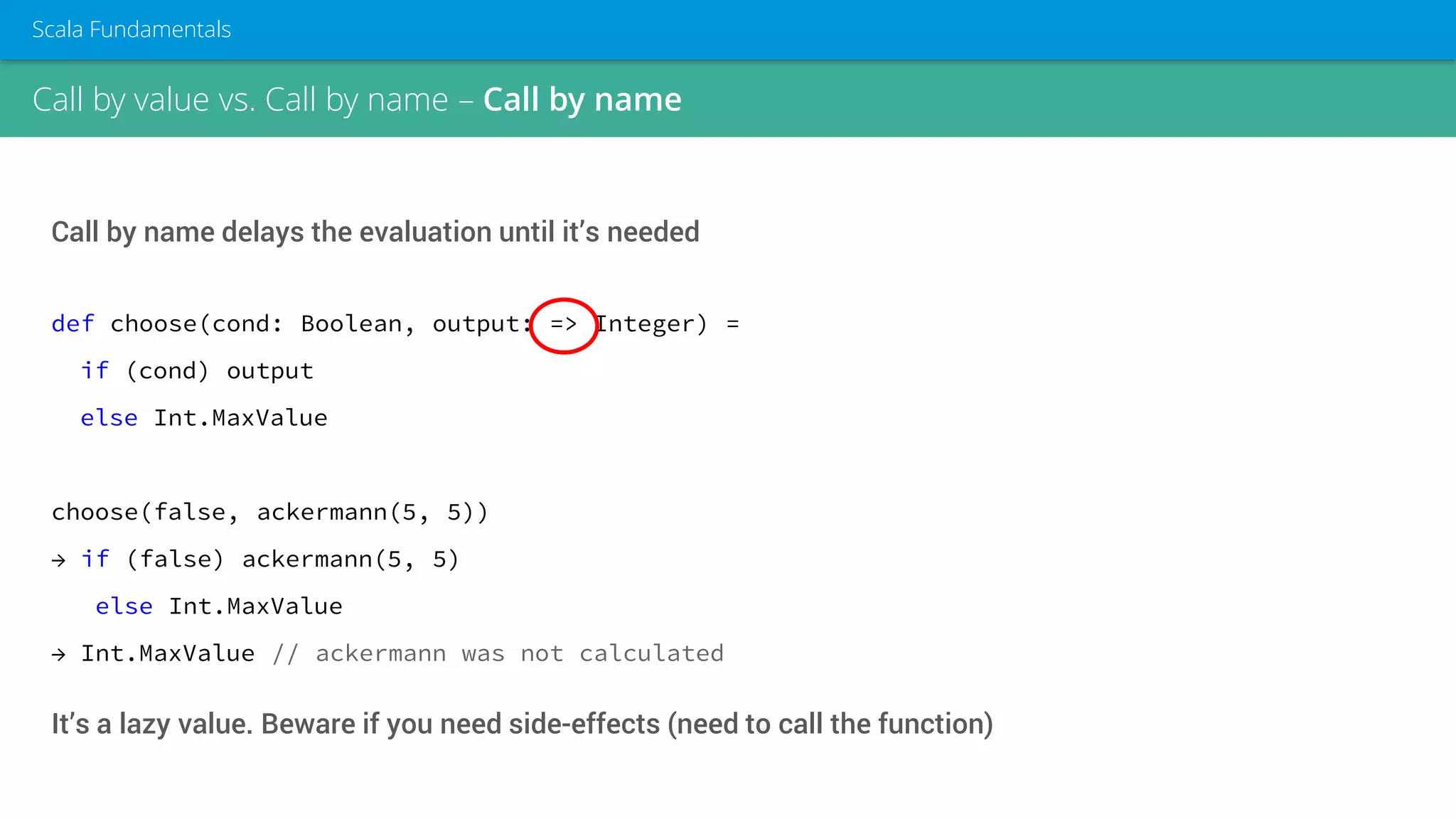 Call by value vs. Call by name – Call by name
Scala Fundamentals
Call by name delays the evaluation until it’s needed
def choose(cond: Boolean, output: => Integer) =
if (cond) output
else Int.MaxValue
choose(false, ackermann(5, 5))
→ if (false) ackermann(5, 5)
else Int.MaxValue
→ Int.MaxValue // ackermann was not calculated
It’s a lazy value. Beware if you need side-effects (need to call the function)
 