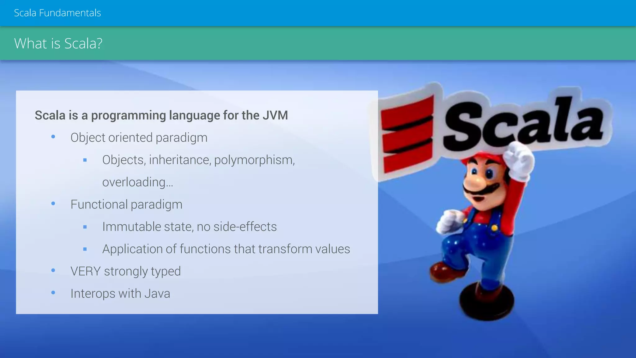 What is Scala?
Scala Fundamentals
Scala is a programming language for the JVM
• Object oriented paradigm
 Objects, inheritance, polymorphism,
overloading…
• Functional paradigm
 Immutable state, no side-effects
 Application of functions that transform values
• VERY strongly typed
• Interops with Java
 