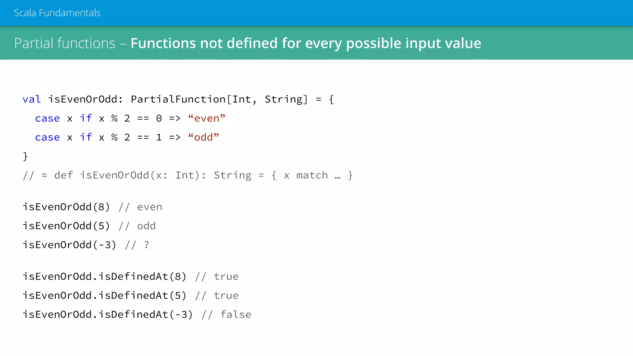 Partial functions – Functions not defined for every possible input value
Scala Fundamentals
val isEvenOrOdd: PartialFunction[Int, String] = {
case x if x % 2 == 0 => “even”
case x if x % 2 == 1 => “odd”
}
// ≈ def isEvenOrOdd(x: Int): String = { x match … }
isEvenOrOdd(8) // even
isEvenOrOdd(5) // odd
isEvenOrOdd(-3) // ?
isEvenOrOdd.isDefinedAt(8) // true
isEvenOrOdd.isDefinedAt(5) // true
isEvenOrOdd.isDefinedAt(-3) // false
 