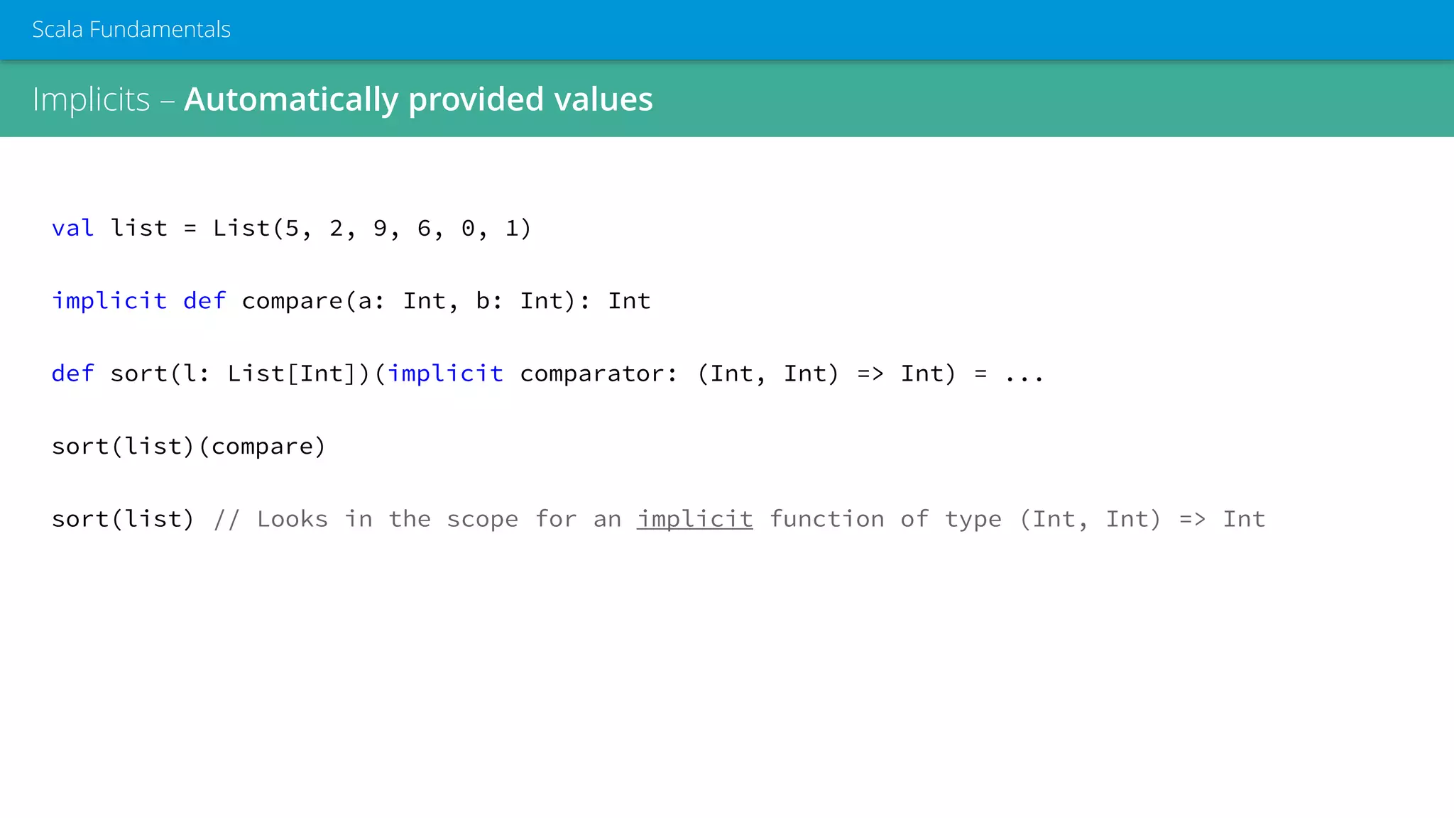 Implicits – Automatically provided values
Scala Fundamentals
val list = List(5, 2, 9, 6, 0, 1)
implicit def compare(a: Int, b: Int): Int
def sort(l: List[Int])(implicit comparator: (Int, Int) => Int) = ...
sort(list)(compare)
sort(list) // Looks in the scope for an implicit function of type (Int, Int) => Int
 