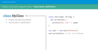 class MyClass
• Public members by default
• Constructor in declaration
class User(name: String) {
def printInfo() =
println(“Hi, I’m ” + name)
}
val user = new User(“Alfonso”)
user.printInfo() // Hi, I’m Alfonso
Object oriented programming – Class basic definition
Scala Fundamentals
 
