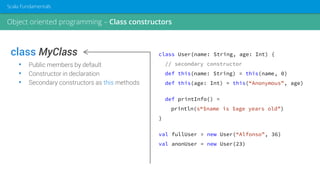 class MyClass
• Public members by default
• Constructor in declaration
• Secondary constructors as this methods
class User(name: String, age: Int) {
// secondary constructor
def this(name: String) = this(name, 0)
def this(age: Int) = this(“Anonymous”, age)
def printInfo() =
println(s“$name is $age years old”)
}
val fullUser = new User(“Alfonso”, 36)
val anonUser = new User(23)
Object oriented programming – Class constructors
Scala Fundamentals
 