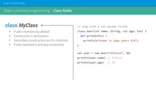 class MyClass
• Public members by default
• Constructor in declaration
• Secondary constructors as this methods
• Fields declared in primary constructor
// args with a val become fields
class User(val name: String, val age: Int) {
def printInfo() =
println(s“$name is $age years old”)
}
val user = new User(“Alfonso”, 36)
println(user.name) // Alfonso
println(user.age) // 36
Object oriented programming – Class fields
Scala Fundamentals
 