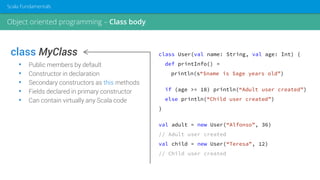 class MyClass
• Public members by default
• Constructor in declaration
• Secondary constructors as this methods
• Fields declared in primary constructor
• Can contain virtually any Scala code
class User(val name: String, val age: Int) {
def printInfo() =
println(s“$name is $age years old”)
if (age >= 18) println(“Adult user created”)
else println(“Child user created”)
}
val adult = new User(“Alfonso”, 36)
// Adult user created
val child = new User(“Teresa”, 12)
// Child user created
Object oriented programming – Class body
Scala Fundamentals
 