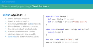 class MyClass
• Public members by default
• Constructor in declaration
• Secondary constructors as this methods
• Fields declared in primary constructor
• Can contain virtually any Scala code
• Classes can extend other classes
• Abstract classes are also available
• case class for pattern matching (later)
abstract class Person {
def name: String // abstract
def printInfo() = println(s“Hello $name!”)
}
case class User(val name: String, val age:Int)
extends Person {
}
val user = new User(“Alfonso”, 36)
user.printInfo() // Hello Alfonso!
Object oriented programming – Class inheritance
Scala Fundamentals
 