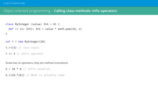 class MyInteger (value: Int = 0) {
def << (x: Int): Int = value * math.pow(10, x)
}
val i = new MyInteger(20)
i.<<(3) // Java style
i << 3 // Infix operator
Scala has no operators, they are method invocations
5 + 10 * 6 // Infix notation
5.+(10.*(6)) // What is actually used
Object oriented programming – Calling class methods: infix operators
Scala Fundamentals
 