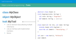 class MyClass
object MyObject
trait MyTrait
• Like an abstract class allowing multiple
inheritance
• Like an interface with implemented
members
• Mixins
abstract class Human {}
trait Engineer(role: String) {
val role: String = “Engineer”
def doWork: String // abstract
}
class User(val id: Int, val name: String)
extends Human with Engineer {
override val doWork = “Developing...”
}
val user = new User(1, “Alfonso”)
user doWork
Object oriented programming – Traits
Scala Fundamentals
 