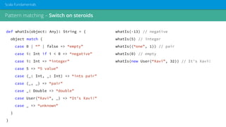 Pattern matching – Switch on steroids
Scala Fundamentals
def whatIs(object: Any): String = {
object match {
case 0 | “” | false => “empty”
case i: Int if i < 0 => “negative”
case i: Int => “integer”
case 5 => “5 value”
case (_: Int, _: Int) => “ints pair”
case (_, _) => “pair”
case _: Double => “double”
case User(“Xavi”, _) => “It’s Xavi!”
case _ => “unknown”
}
}
whatIs(-13) // negative
whatIs(5) // integer
whatIs((“one”, 1)) // pair
whatIs(0) // empty
whatIs(new User(“Xavi”, 32)) // It’s Xavi!
 