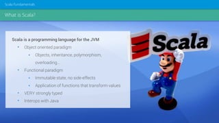What is Scala?
Scala Fundamentals
Scala is a programming language for the JVM
• Object oriented paradigm
 Objects, inheritance, polymorphism,
overloading…
• Functional paradigm
 Immutable state, no side-effects
 Application of functions that transform values
• VERY strongly typed
• Interops with Java
 