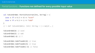 Partial functions – Functions not defined for every possible input value
Scala Fundamentals
val isEvenOrOdd: PartialFunction[Int, String] = {
case x if x % 2 == 0 => “even”
case x if x % 2 == 1 => “odd”
}
// ≈ def isEvenOrOdd(x: Int): String = { x match … }
isEvenOrOdd(8) // even
isEvenOrOdd(5) // odd
isEvenOrOdd(-3) // ?
isEvenOrOdd.isDefinedAt(8) // true
isEvenOrOdd.isDefinedAt(5) // true
isEvenOrOdd.isDefinedAt(-3) // false
 