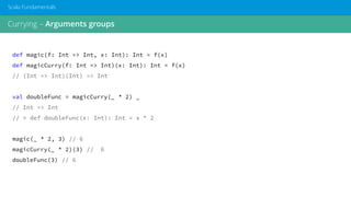 Currying – Arguments groups
Scala Fundamentals
def magic(f: Int => Int, x: Int): Int = f(x)
def magicCurry(f: Int => Int)(x: Int): Int = f(x)
// (Int => Int)(Int) => Int
val doubleFunc = magicCurry(_ * 2) _
// Int => Int
// ≈ def doubleFunc(x: Int): Int = x * 2
magic(_ * 2, 3) // 6
magicCurry(_ * 2)(3) // 6
doubleFunc(3) // 6
 
