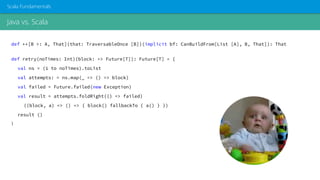 Java vs. Scala
Scala Fundamentals
def ++[B >: A, That](that: TraversableOnce [B])(implicit bf: CanBuildFrom[List [A], B, That]): That
def retry(noTimes: Int)(block: => Future[T]): Future[T] = {
val ns = (1 to noTimes).toList
val attempts: = ns.map(_ => () => block)
val failed = Future.failed(new Exception)
val result = attempts.foldRight(() => failed)
((block, a) => () => { block() fallbackTo { a() } })
result ()
}
 