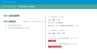 var variable
val value
• Evaluated once
• No reassignable (~ final)
// implicit type
val age = 36
val π = 3.14159
val φ = (1 + math.sqrt(5)) / 2
// explicit type
val age: Int = 36
// error: reassignment to val
age = 42
// error: reassignment to val
age = “hello”
Defining things – Constant values
Scala Fundamentals
 