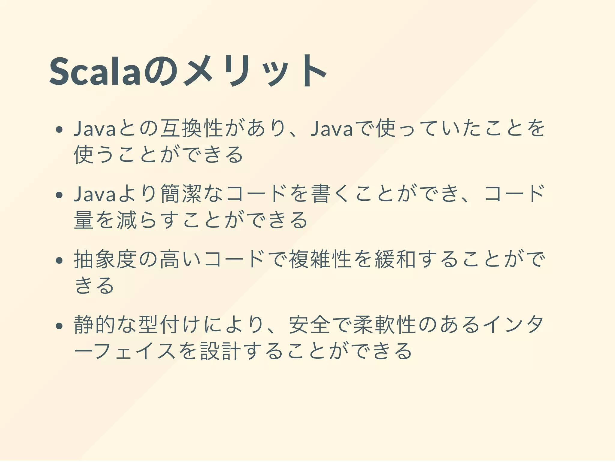 Scalaのメリット
Javaとの互換性があり、Javaで使っていたことを
使うことができる
Javaより簡潔なコードを書くことができ、コード
量を減らすことができる
抽象度の高いコードで複雑性を緩和することがで
きる
静的な型付けにより、安全で柔軟性のあるインタ
ーフェイスを設計することができる
 