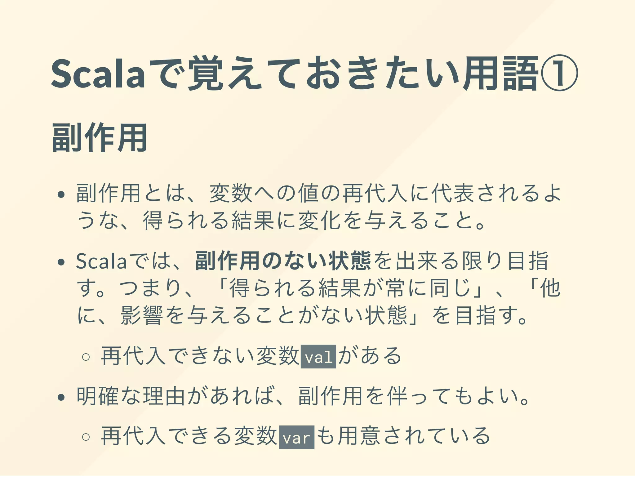 Scalaで覚えておきたい用語①
副作用
副作用とは、変数への値の再代入に代表されるよ
うな、得られる結果に変化を与えること。
Scalaでは、副作用のない状態を出来る限り目指
す。つまり、「得られる結果が常に同じ」、「他
に、影響を与えることがない状態」を目指す。
再代入できない変数val がある
明確な理由があれば、副作用を伴ってもよい。
再代入できる変数var も用意されている
 