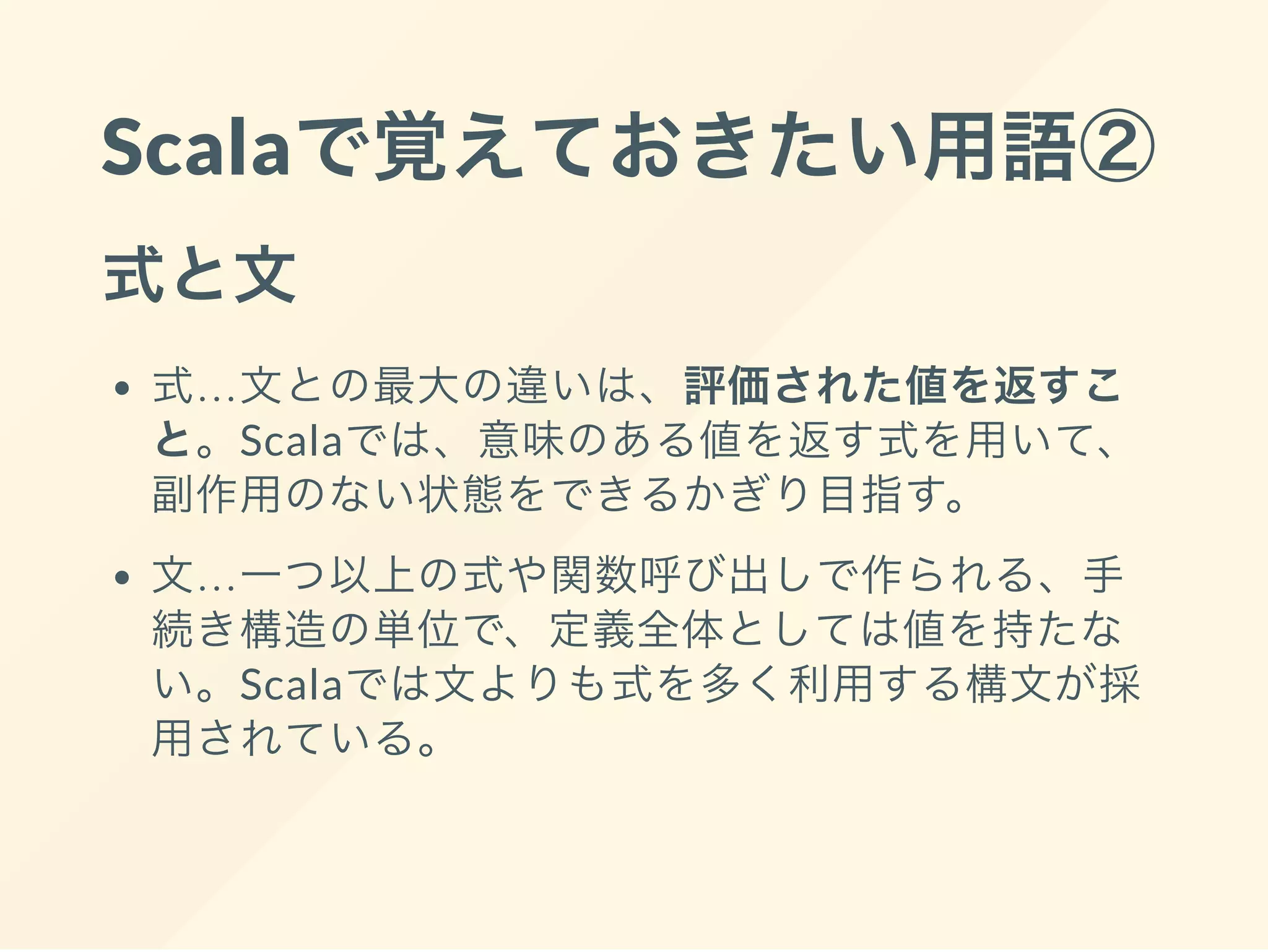 Scalaで覚えておきたい用語②
式と文
式…文との最大の違いは、評価された値を返すこ
と。Scalaでは、意味のある値を返す式を用いて、
副作用のない状態をできるかぎり目指す。
文…一つ以上の式や関数呼び出しで作られる、手
続き構造の単位で、定義全体としては値を持たな
い。Scalaでは文よりも式を多く利用する構文が採
用されている。
 