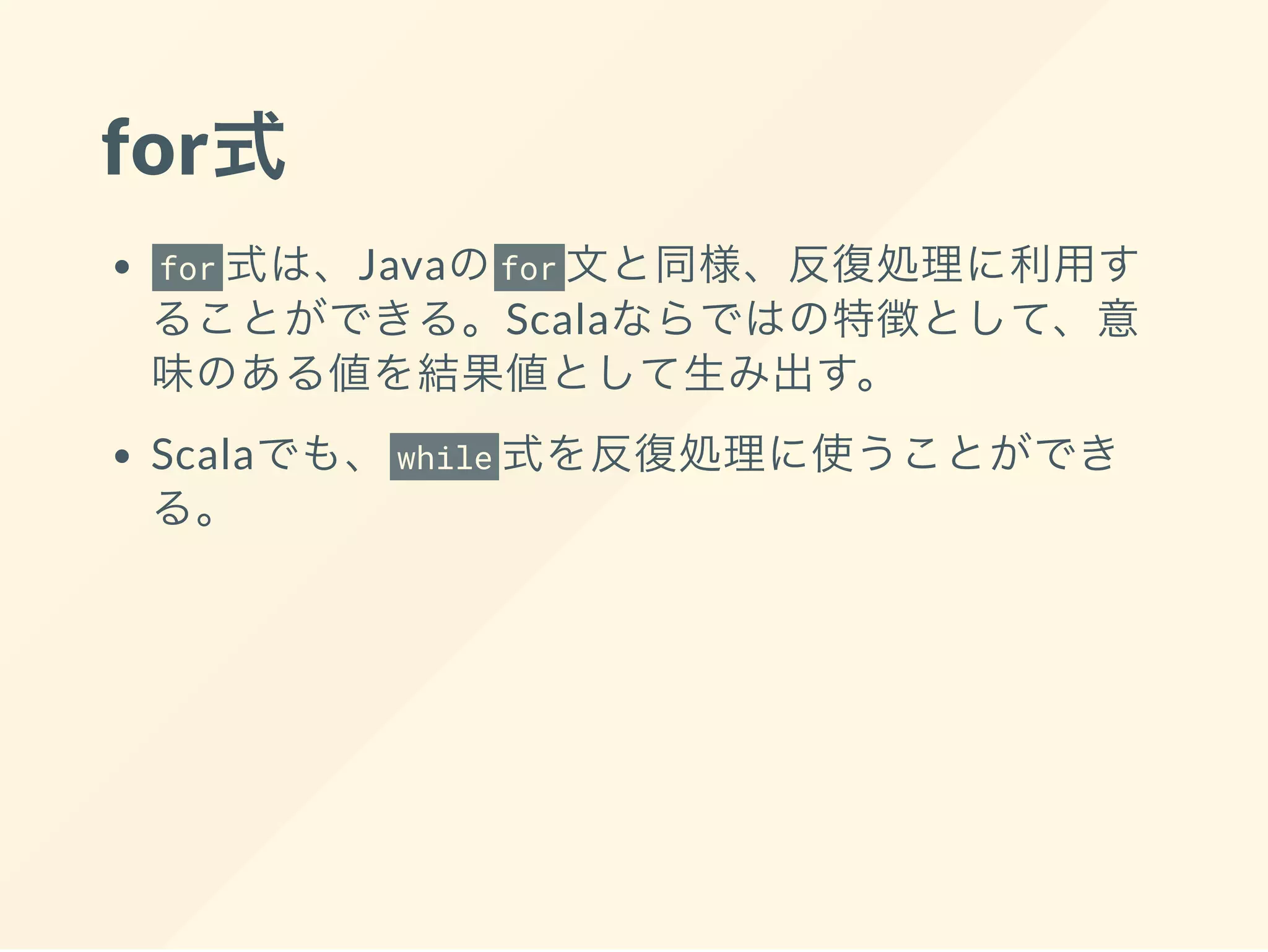 for式
for 式は、Javaのfor 文と同様、反復処理に利用す
ることができる。Scalaならではの特徴として、意
味のある値を結果値として生み出す。
Scalaでも、 while 式を反復処理に使うことができ
る。
 