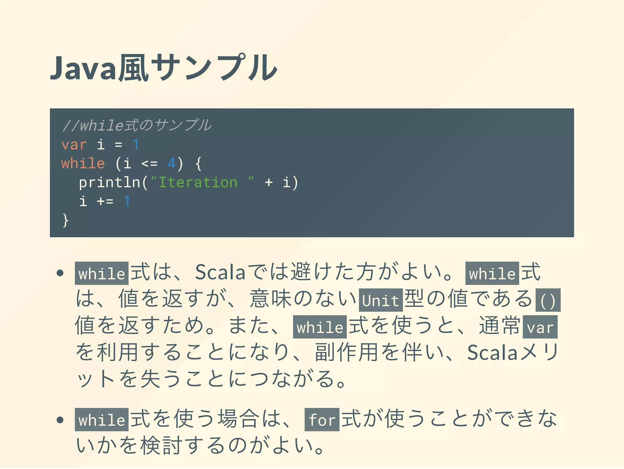 Java風サンプル
//while式のサンプル
var i = 1
while (i <= 4) {
println("Iteration " + i)
i += 1
}
while 式は、Scalaでは避けた方がよい。 while 式
は、値を返すが、意味のないUnit 型の値である()
値を返すため。また、 while 式を使うと、通常var
を利用することになり、副作用を伴い、Scalaメリ
ットを失うことにつながる。
while 式を使う場合は、 for 式が使うことができな
いかを検討するのがよい。
 