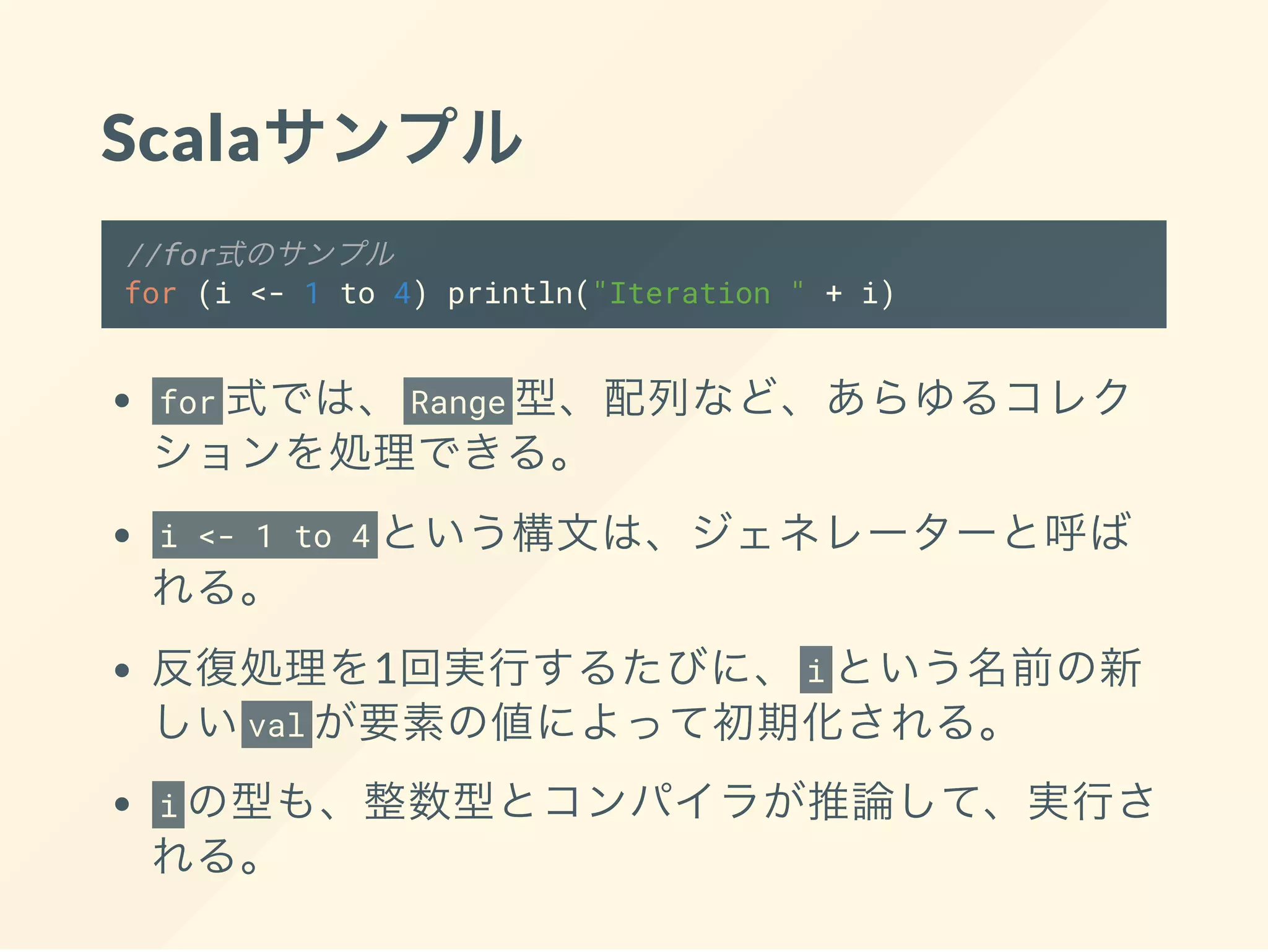 Scalaサンプル
//for式のサンプル
for (i <- 1 to 4) println("Iteration " + i)
for 式では、 Range 型、配列など、あらゆるコレク
ションを処理できる。
i <- 1 to 4 という構文は、ジェネレーターと呼ば
れる。
反復処理を1回実行するたびに、 i という名前の新
しいval が要素の値によって初期化される。
i の型も、整数型とコンパイラが推論して、実行さ
れる。
 