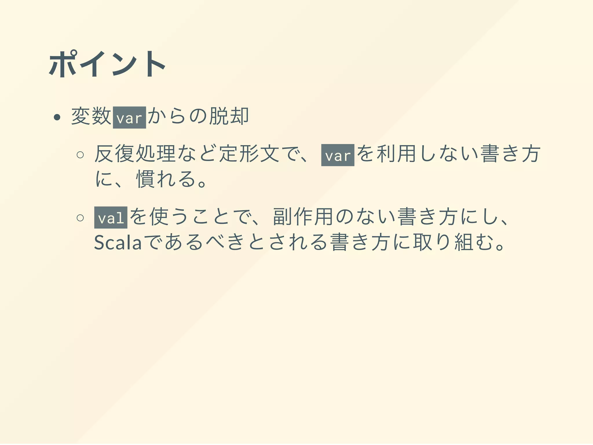 ポイント
変数var からの脱却
反復処理など定形文で、 var を利用しない書き方
に、慣れる。
val を使うことで、副作用のない書き方にし、
Scalaであるべきとされる書き方に取り組む。
 