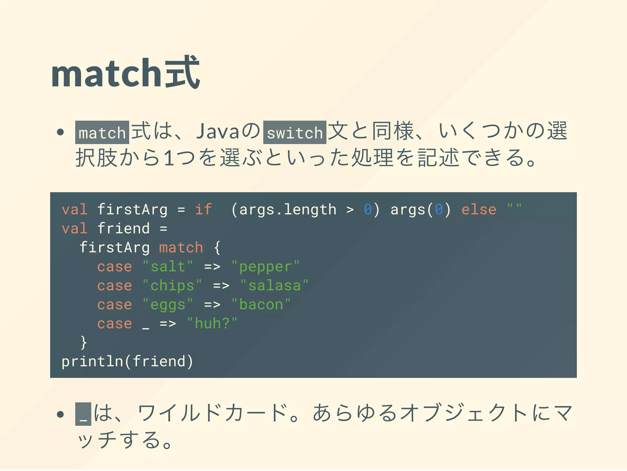 match式
match 式は、Javaのswitch 文と同様、いくつかの選
択肢から1つを選ぶといった処理を記述できる。
val firstArg = if (args.length > 0) args(0) else ""
val friend =
firstArg match {
case "salt" => "pepper"
case "chips" => "salasa"
case "eggs" => "bacon"
case _ => "huh?"
}
println(friend)
_ は、ワイルドカード。あらゆるオブジェクトにマ
ッチする。
 