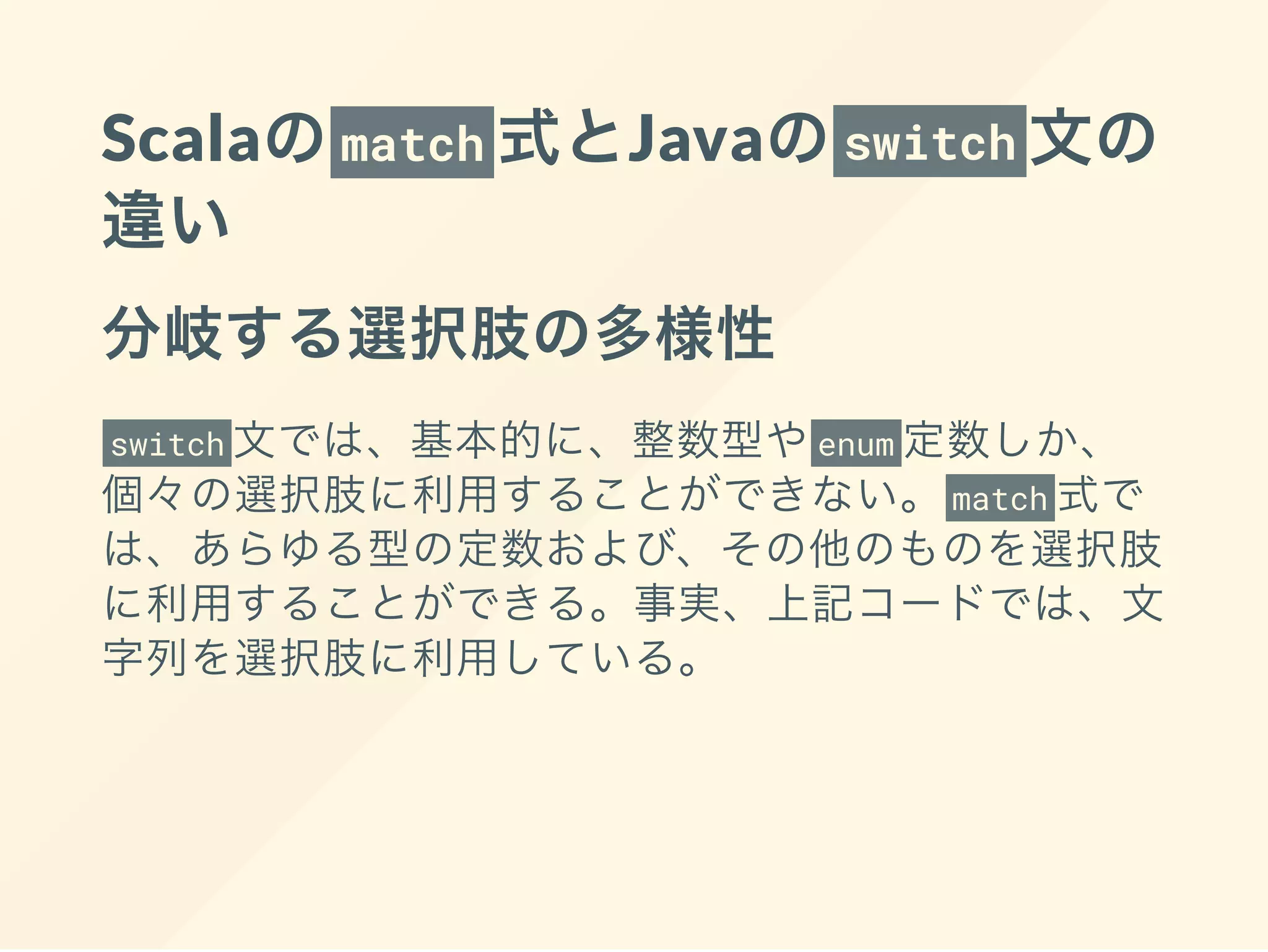 Scalaのmatch 式とJavaのswitch 文の
違い
分岐する選択肢の多様性
switch 文では、基本的に、整数型やenum 定数しか、
個々の選択肢に利用することができない。 match 式で
は、あらゆる型の定数および、その他のものを選択肢
に利用することができる。事実、上記コードでは、文
字列を選択肢に利用している。
 