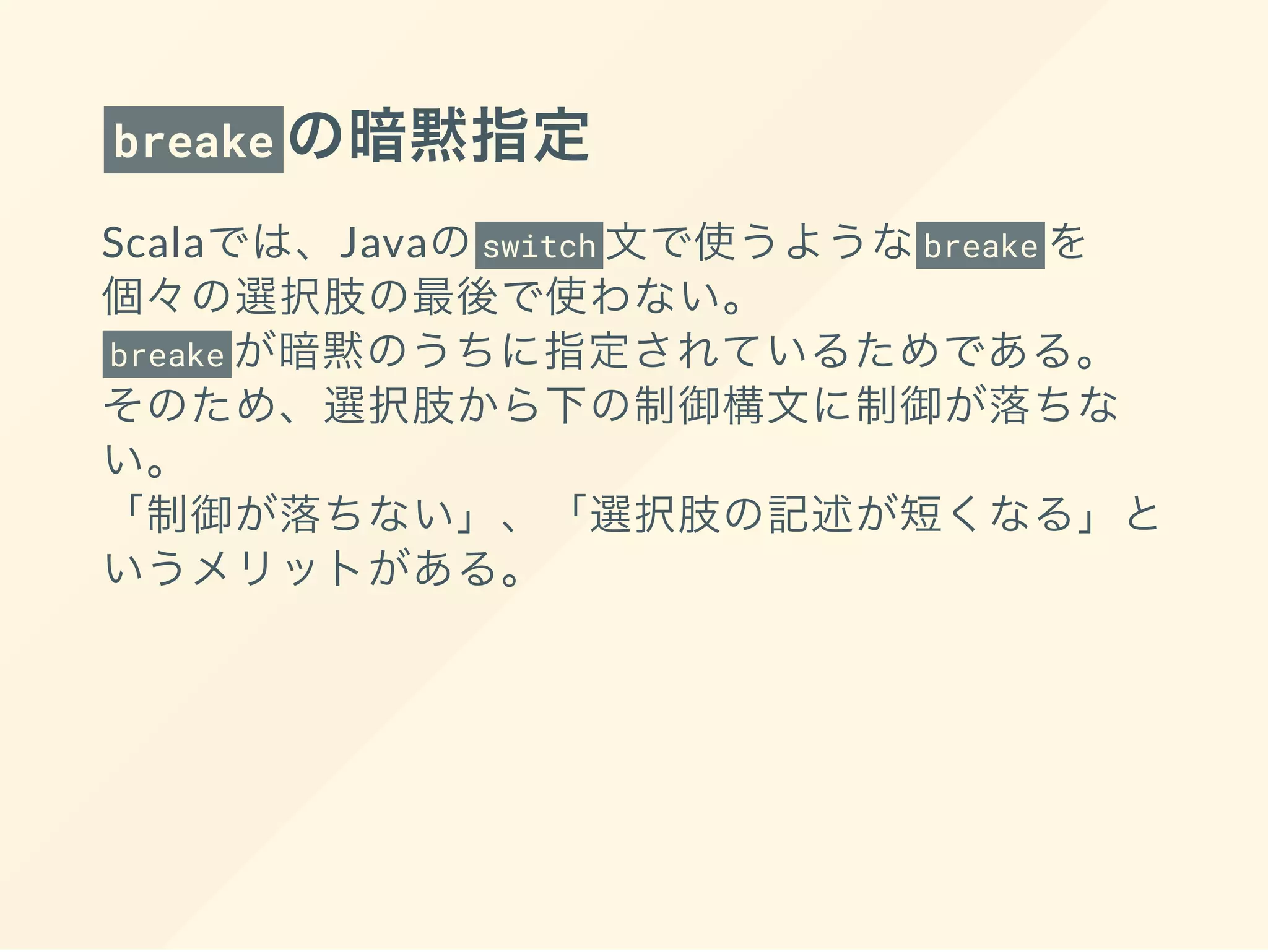 breake の暗黙指定
Scalaでは、Javaのswitch 文で使うようなbreake を
個々の選択肢の最後で使わない。
breake が暗黙のうちに指定されているためである。
そのため、選択肢から下の制御構文に制御が落ちな
い。
「制御が落ちない」、「選択肢の記述が短くなる」と
いうメリットがある。
 