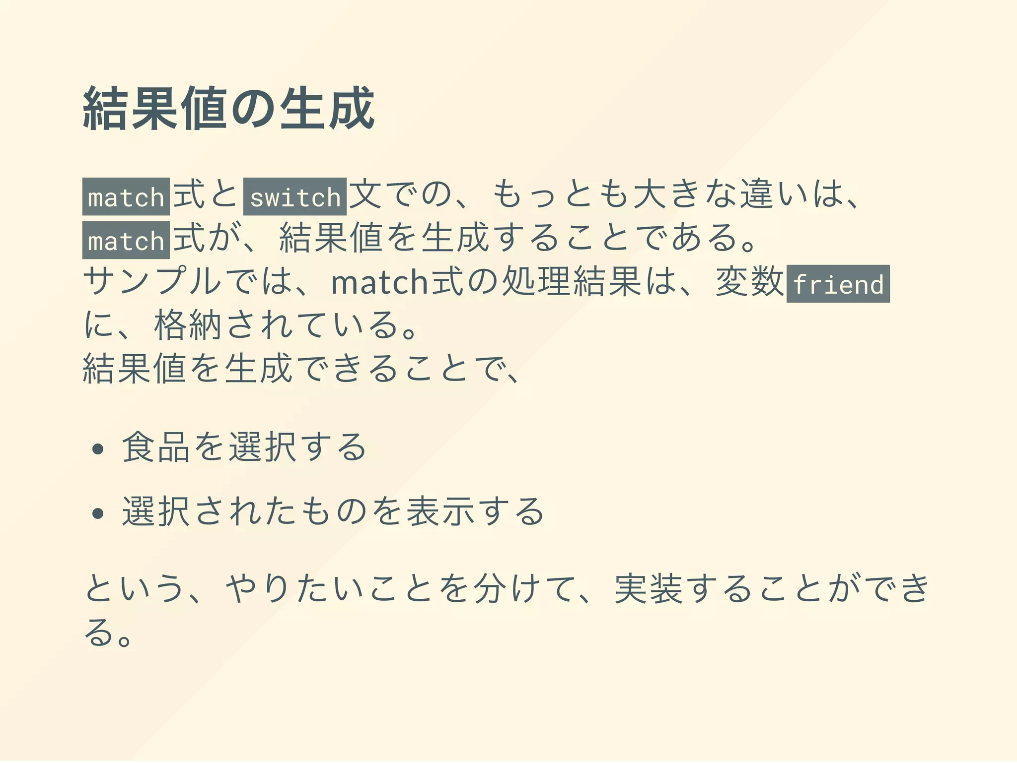 結果値の生成
match 式とswitch 文での、もっとも大きな違いは、
match 式が、結果値を生成することである。
サンプルでは、match式の処理結果は、変数friend
に、格納されている。
結果値を生成できることで、
食品を選択する
選択されたものを表示する
という、やりたいことを分けて、実装することができ
る。
 