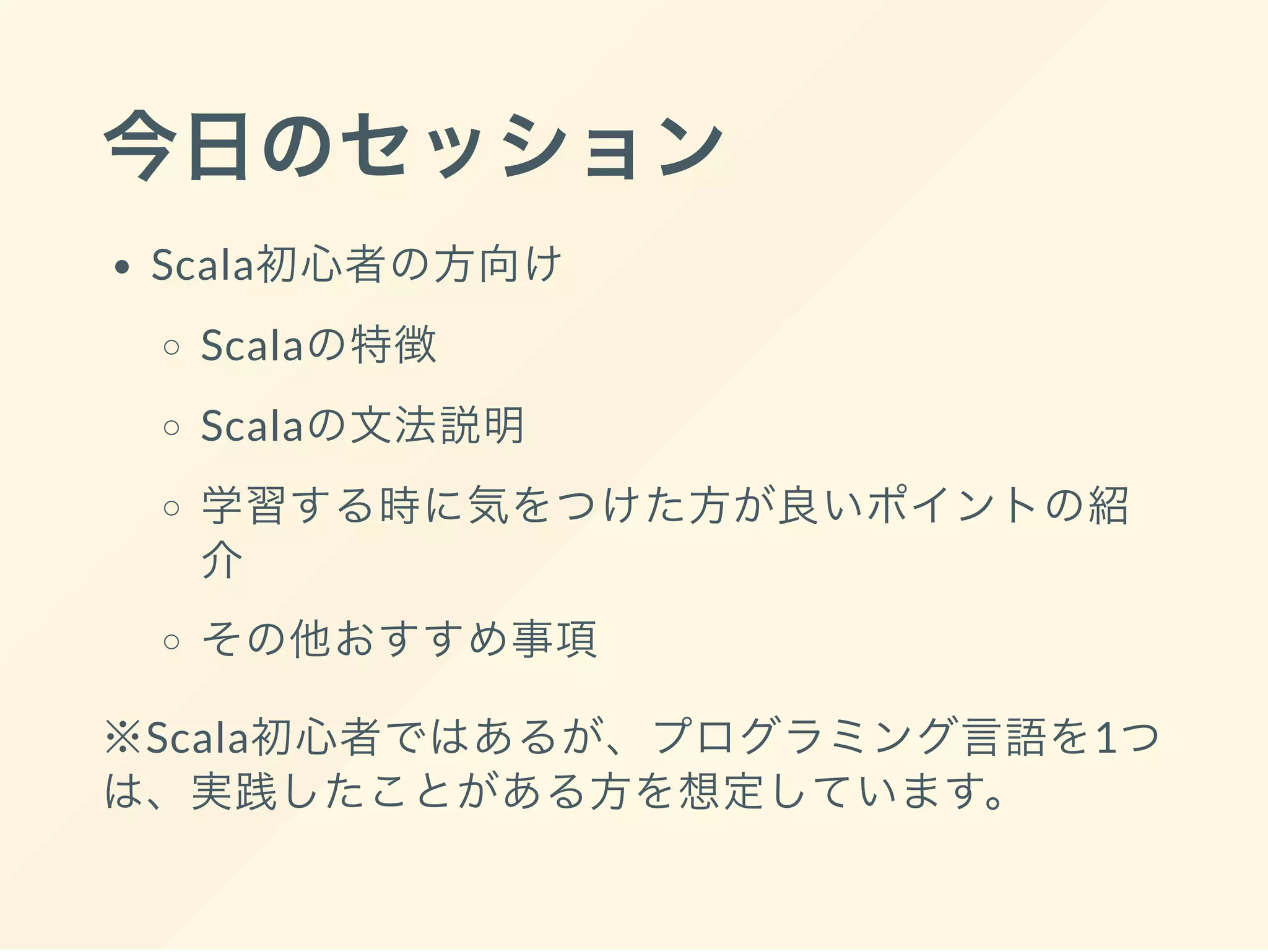 今日のセッション
Scala初心者の方向け
Scalaの特徴
Scalaの文法説明
学習する時に気をつけた方が良いポイントの紹
介
その他おすすめ事項
※Scala初心者ではあるが、プログラミング言語を1つ
は、実践したことがある方を想定しています。
 