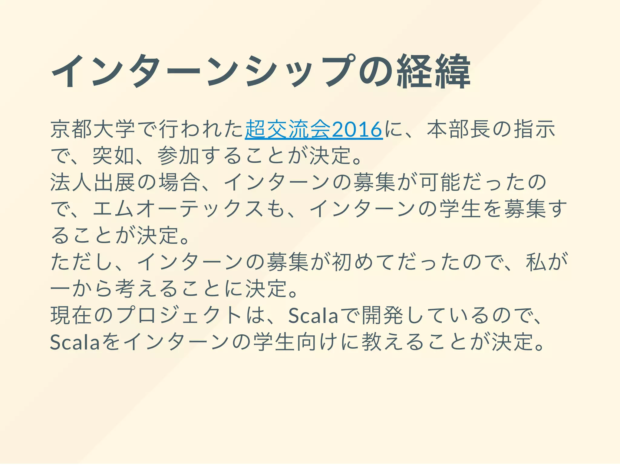 インターンシップの経緯
京都大学で行われた超交流会2016に、本部長の指示
で、突如、参加することが決定。
法人出展の場合、インターンの募集が可能だったの
で、エムオーテックスも、インターンの学生を募集す
ることが決定。
ただし、インターンの募集が初めてだったので、私が
一から考えることに決定。
現在のプロジェクトは、Scalaで開発しているので、
Scalaをインターンの学生向けに教えることが決定。
 