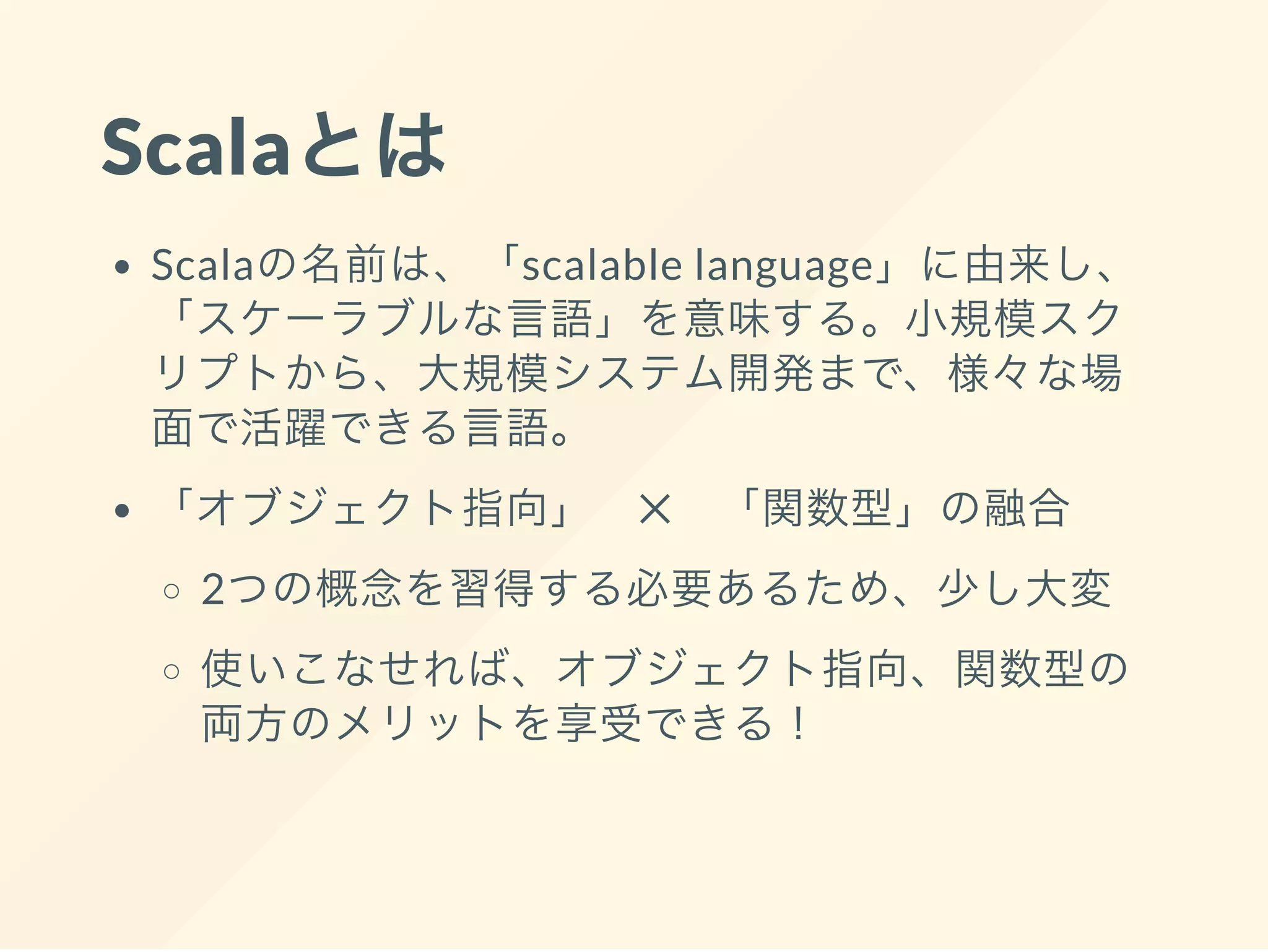 Scalaとは
Scalaの名前は、「scalable language」に由来し、
「スケーラブルな言語」を意味する。小規模スク
リプトから、大規模システム開発まで、様々な場
面で活躍できる言語。
「オブジェクト指向」 ✕ 「関数型」の融合
2つの概念を習得する必要あるため、少し大変
使いこなせれば、オブジェクト指向、関数型の
両方のメリットを享受できる！
 