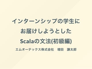 インターンシップの学生に
お届けしようとした
Scalaの文法(初級編)
エムオーテックス株式会社 増田 謙太郎
 