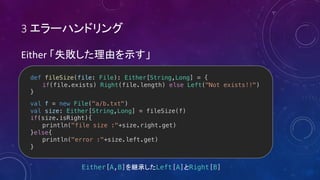 3
Either
def fileSize(file: File): Either[String,Long] = {
if(file.exists) Right(file.length) else Left("Not exists!!")
}
val f = new File("a/b.txt")
val size: Either[String,Long] = fileSize(f)
if(size.isRight){
println("file size :"+size.right.get)
}else{
println("error :"+size.left.get)
}
Either[A,B] Left[A] Right[B]
 