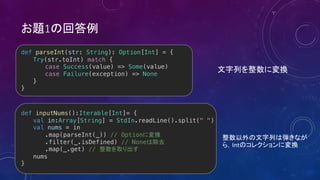 1
def parseInt(str: String): Option[Int] = {
Try(str.toInt) match {
case Success(value) => Some(value)
case Failure(exception) => None
}
}
def inputNums():Iterable[Int]= {
val in:Array[String] = StdIn.readLine().split(" ")
val nums = in
.map(parseInt(_)) // Option
.filter(_.isDefined) // None
.map(_.get) //
nums
}
Int
 