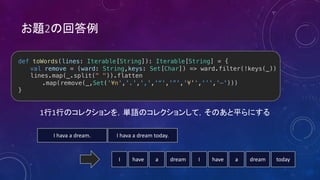 2
1 1
def toWords(lines: Iterable[String]): Iterable[String] = {
val remove = (ward: String,keys: Set[Char]) => ward.filter(!keys(_))
lines.map(_.split(" ")).flatten
.map(remove(_,Set('¥n','.',',','“','”','¥'','’','–')))
}
I hava a dream. I hava a dream today.
I have a dream I have a dream today
 