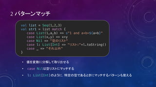 2
•
• case Nil
• l: List[Int]
val list = Seq(1,2,3)
val str1 = list match {
case List(1,a,b) => s"1 and a+b=${a+b}"
case List(x,y) => x+y
case Nil => " "
case l: List[Int] => " :"+l.toString()
case _ => " "
}
 