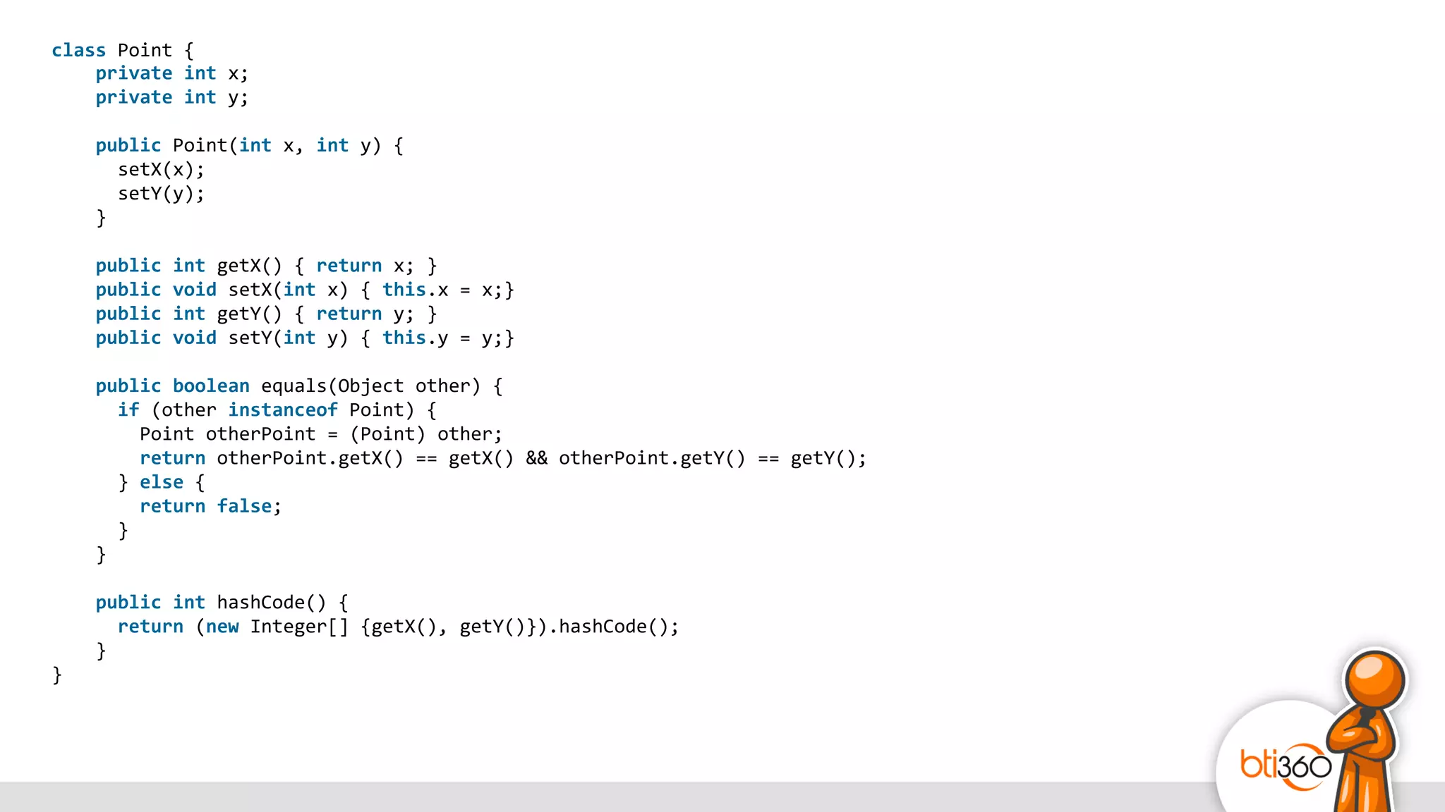 class	
  Point	
  {	
  
	
  	
  	
  	
  private	
  int	
  x;	
  
	
  	
  	
  	
  private	
  int	
  y;	
  
	
  	
  
	
  	
  	
  	
  public	
  Point(int	
  x,	
  int	
  y)	
  {	
  
	
  	
  	
  	
  	
  	
  setX(x);	
  
	
  	
  	
  	
  	
  	
  setY(y);	
  
	
  	
  	
  	
  }	
  
	
  	
  
	
  	
  	
  	
  public	
  int	
  getX()	
  {	
  return	
  x;	
  }	
  
	
  	
  	
  	
  public	
  void	
  setX(int	
  x)	
  {	
  this.x	
  =	
  x;}	
  
	
  	
  	
  	
  public	
  int	
  getY()	
  {	
  return	
  y;	
  }	
  
	
  	
  	
  	
  public	
  void	
  setY(int	
  y)	
  {	
  this.y	
  =	
  y;}	
  
	
  	
  
	
  	
  	
  	
  public	
  boolean	
  equals(Object	
  other)	
  {	
  
	
  	
  	
  	
  	
  	
  if	
  (other	
  instanceof	
  Point)	
  {	
  
	
  	
  	
  	
  	
  	
  	
  	
  Point	
  otherPoint	
  =	
  (Point)	
  other;	
  
	
  	
  	
  	
  	
  	
  	
  	
  return	
  otherPoint.getX()	
  ==	
  getX()	
  &&	
  otherPoint.getY()	
  ==	
  getY();	
  
	
  	
  	
  	
  	
  	
  }	
  else	
  {	
  
	
  	
  	
  	
  	
  	
  	
  	
  return	
  false;	
  
	
  	
  	
  	
  	
  	
  }	
  
	
  	
  	
  	
  }	
  
	
  	
  
	
  	
  	
  	
  public	
  int	
  hashCode()	
  {	
  
	
  	
  	
  	
  	
  	
  return	
  (new	
  Integer[]	
  {getX(),	
  getY()}).hashCode();	
  
	
  	
  	
  	
  }	
  
}
 