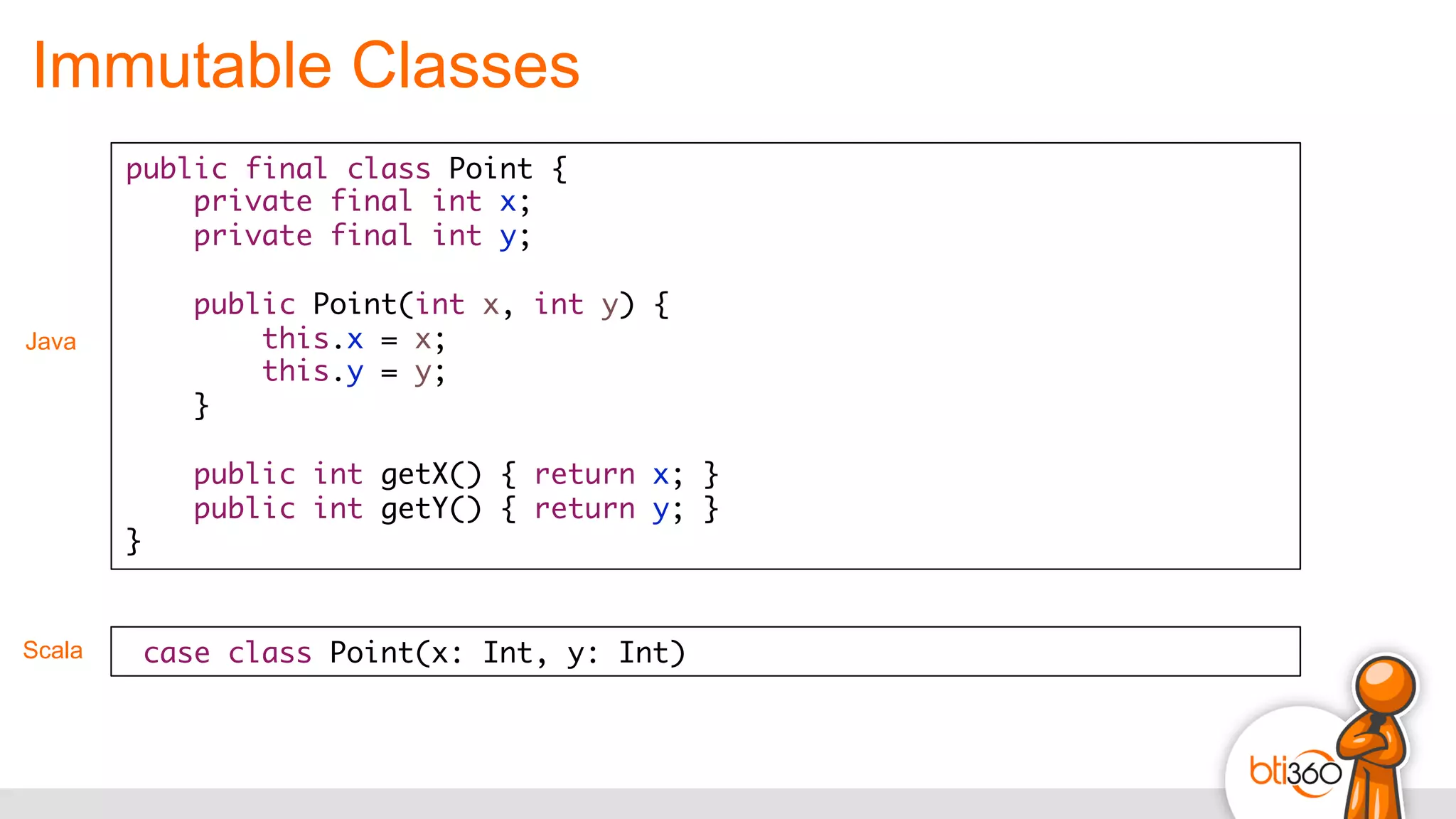Immutable Classes
public final class Point {
private final int x;
private final int y;
public Point(int x, int y) {
this.x = x;
this.y = y;
}
public int getX() { return x; }
public int getY() { return y; }
}
Java
Scala case class Point(x: Int, y: Int)	
  
 