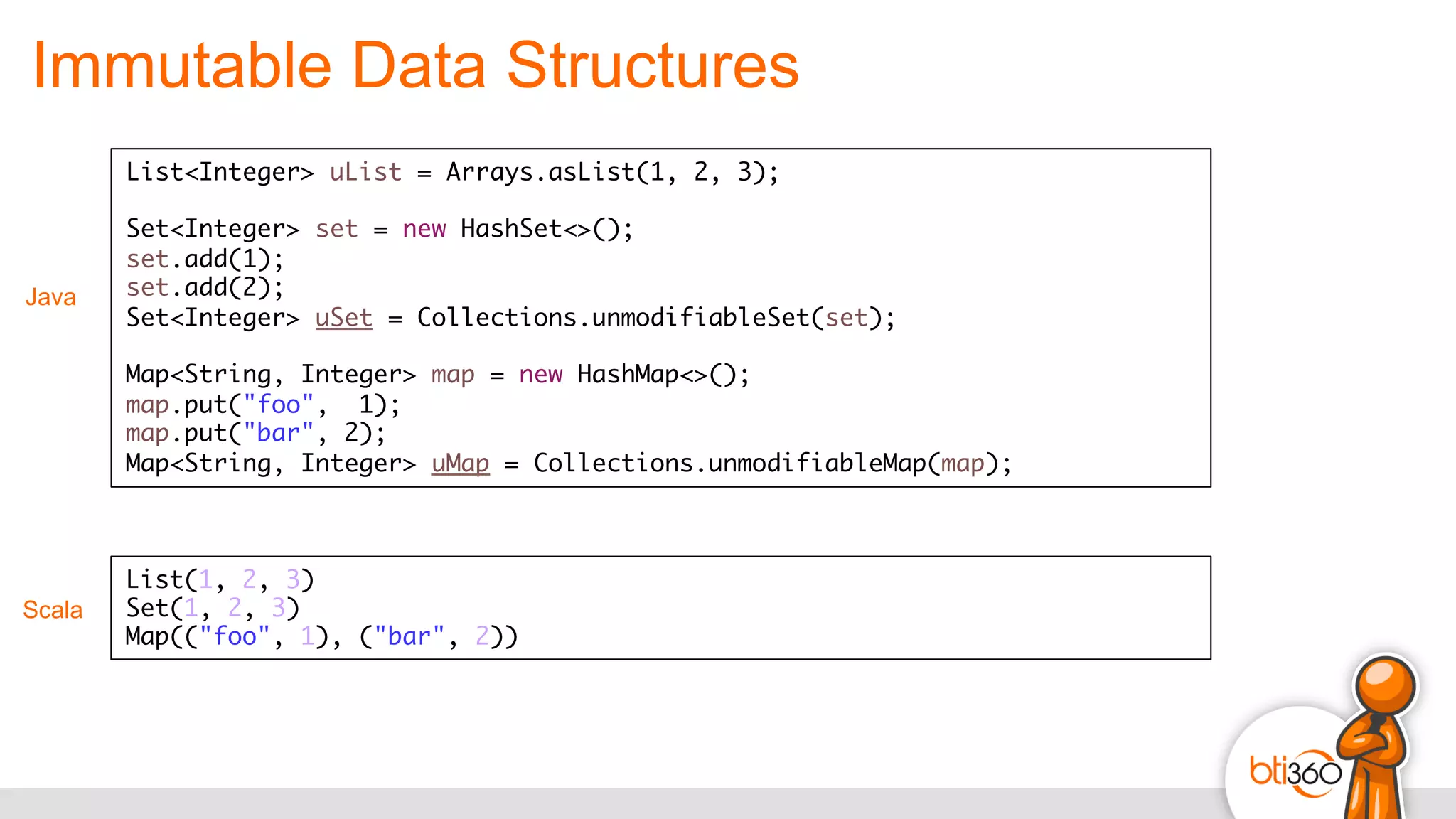 Immutable Data Structures
Scala
List(1, 2, 3)
Set(1, 2, 3)
Map(("foo", 1), ("bar", 2))	
  
List<Integer> uList = Arrays.asList(1, 2, 3);
Set<Integer> set = new HashSet<>();
set.add(1);
set.add(2);
Set<Integer> uSet = Collections.unmodifiableSet(set);
Map<String, Integer> map = new HashMap<>();
map.put("foo", 1);
map.put("bar", 2);
Map<String, Integer> uMap = Collections.unmodifiableMap(map);
Java
 