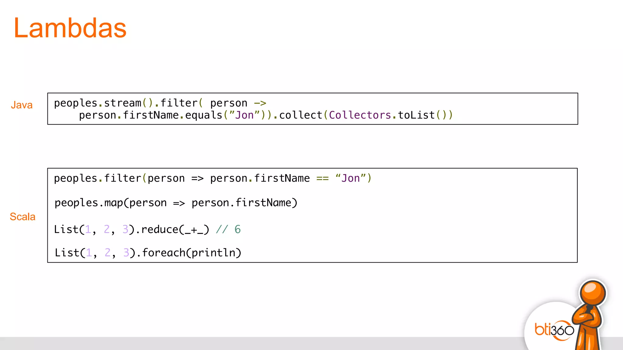 Lambdas
Scala
peoples.filter(person => person.firstName == “Jon”)!
!
peoples.stream().filter( person -> !
person.firstName.equals(”Jon”)).collect(Collectors.toList())
Java
peoples.map(person => person.firstName)
List(1, 2, 3).reduce(_+_) // 6
List(1, 2, 3).foreach(println)
 