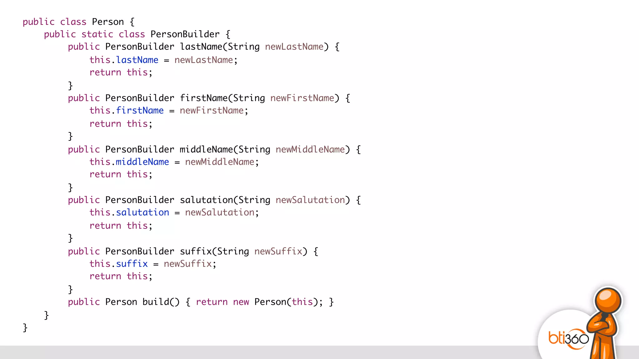 public class Person {
public static class PersonBuilder {
public PersonBuilder lastName(String newLastName) {
this.lastName = newLastName;
return this;
}
public PersonBuilder firstName(String newFirstName) {
this.firstName = newFirstName;
return this;
}
public PersonBuilder middleName(String newMiddleName) {
this.middleName = newMiddleName;
return this;
}
public PersonBuilder salutation(String newSalutation) {
this.salutation = newSalutation;
return this;
}
public PersonBuilder suffix(String newSuffix) {
this.suffix = newSuffix;
return this;
}
public Person build() { return new Person(this); }
}
}
 