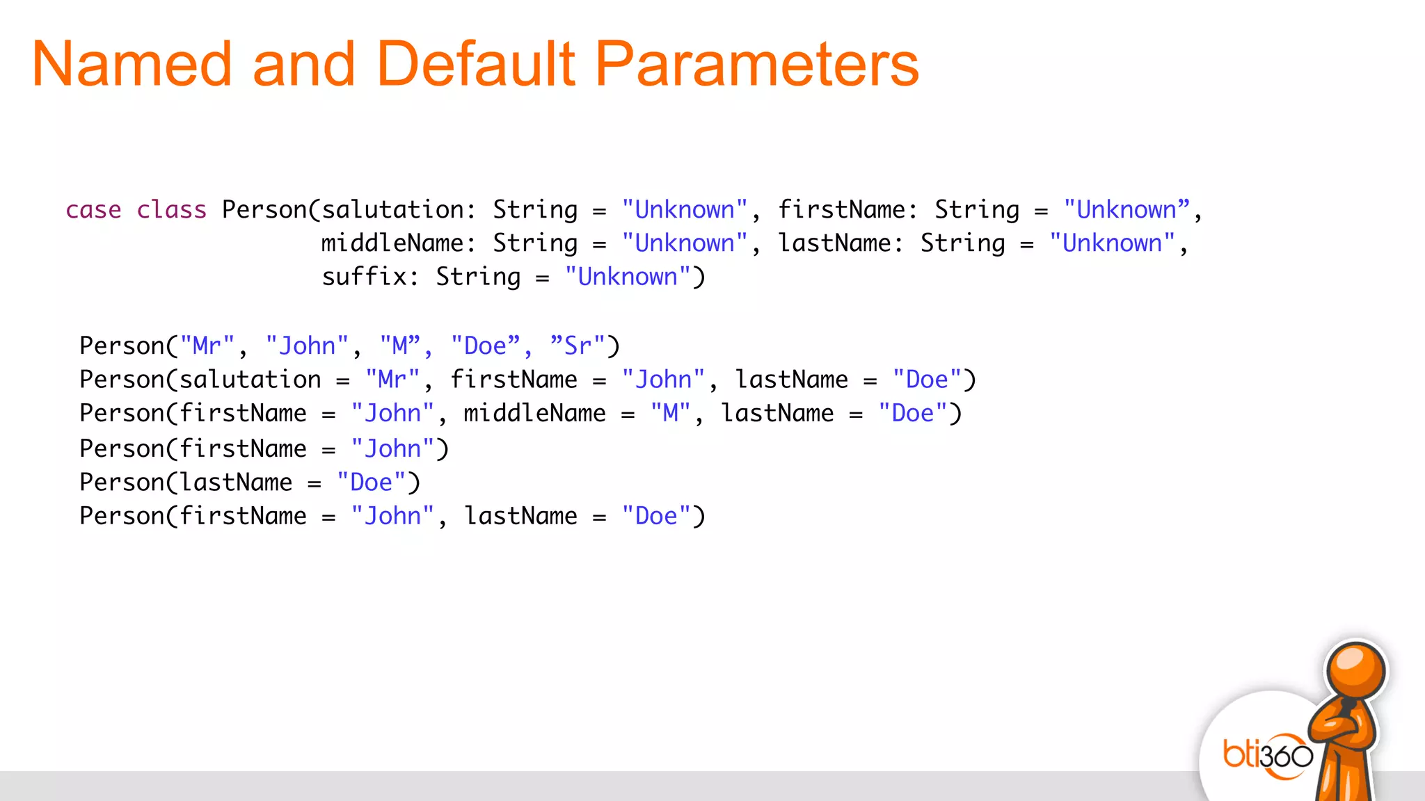 Named and Default Parameters
case class Person(salutation: String = "Unknown", firstName: String = "Unknown”,
middleName: String = "Unknown", lastName: String = "Unknown",
suffix: String = "Unknown")
Person("Mr", "John", "M”, "Doe”, ”Sr")
Person(salutation = "Mr", firstName = "John", lastName = "Doe")
Person(firstName = "John", middleName = "M", lastName = "Doe")
Person(firstName = "John")
Person(lastName = "Doe")
Person(firstName = "John", lastName = "Doe")
 