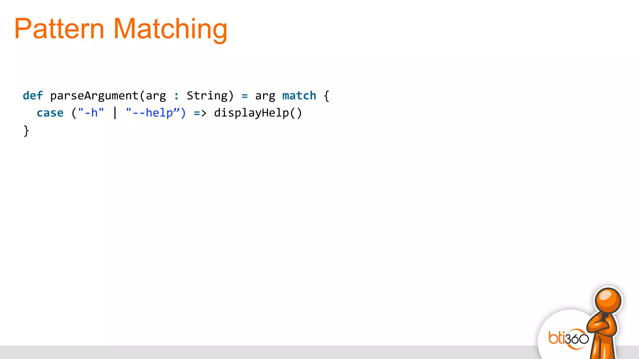 Pattern Matching
def	
  parseArgument(arg	
  :	
  String)	
  =	
  arg	
  match	
  {	
  
	
  	
  case	
  ("-­‐h"	
  |	
  "-­‐-­‐help”)	
  =>	
  displayHelp()	
  
}
 