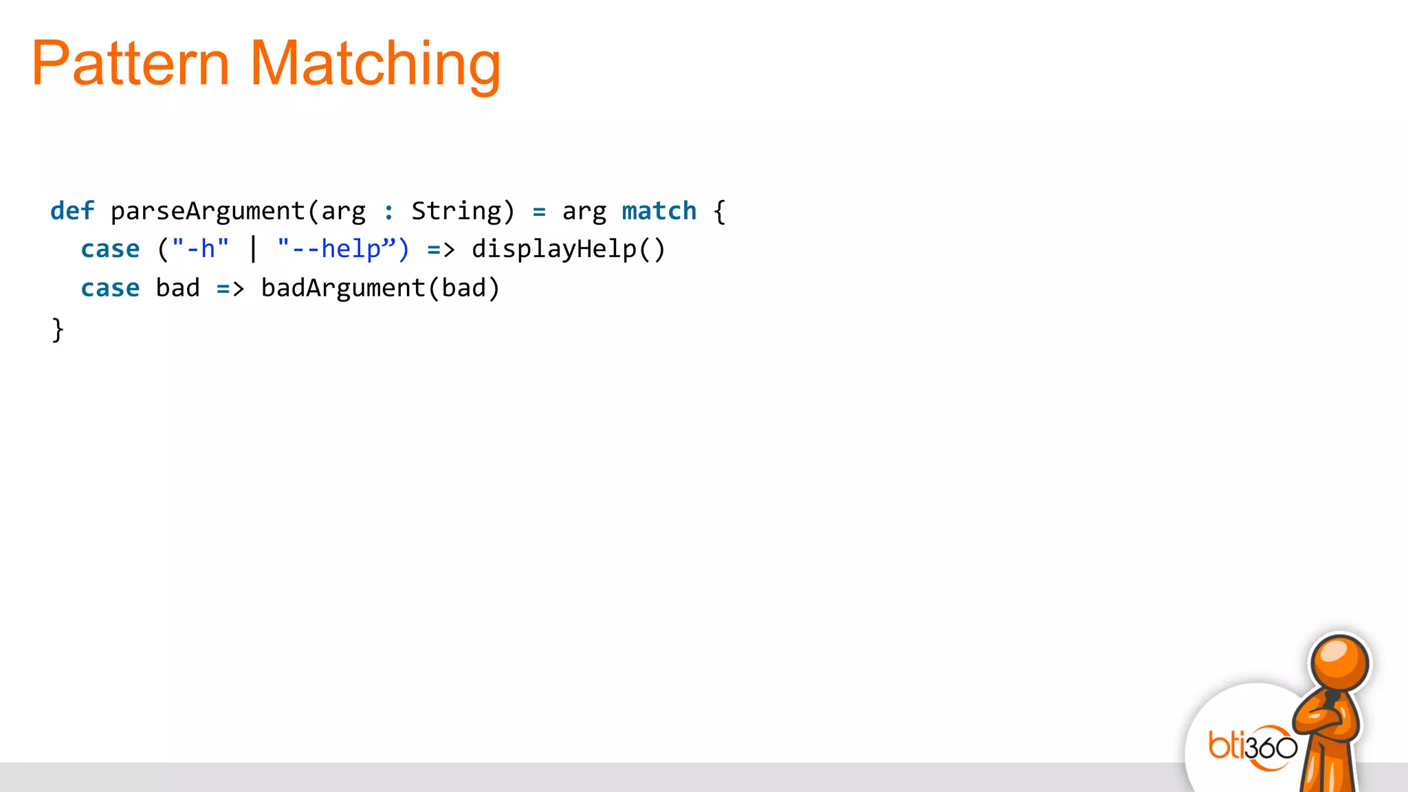 Pattern Matching
def	
  parseArgument(arg	
  :	
  String)	
  =	
  arg	
  match	
  {	
  
	
  	
  case	
  ("-­‐h"	
  |	
  "-­‐-­‐help”)	
  =>	
  displayHelp()	
  
	
  	
  case	
  bad	
  =>	
  badArgument(bad)	
  
}
 