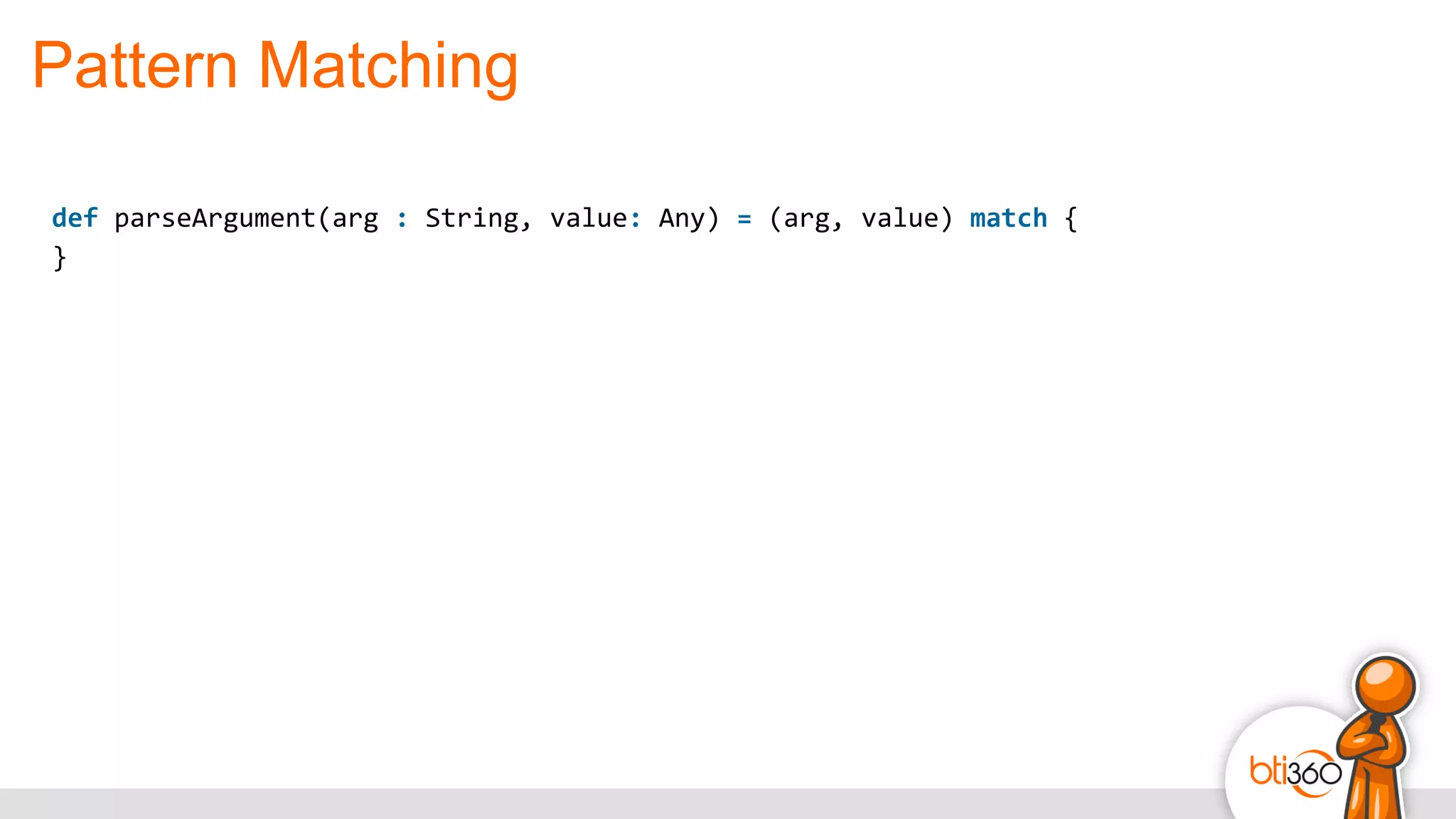 Pattern Matching
def	
  parseArgument(arg	
  :	
  String,	
  value:	
  Any)	
  =	
  (arg,	
  value)	
  match	
  {	
  
}	
  
 